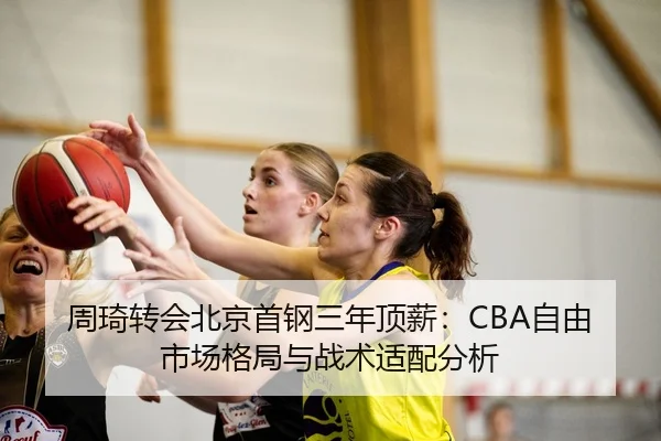 周琦转会北京首钢三年顶薪：CBA自由市场格局与战术适配分析